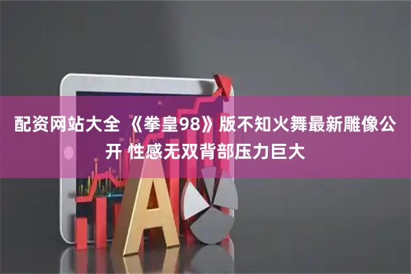配资网站大全 《拳皇98》版不知火舞最新雕像公开 性感无双背部压力巨大