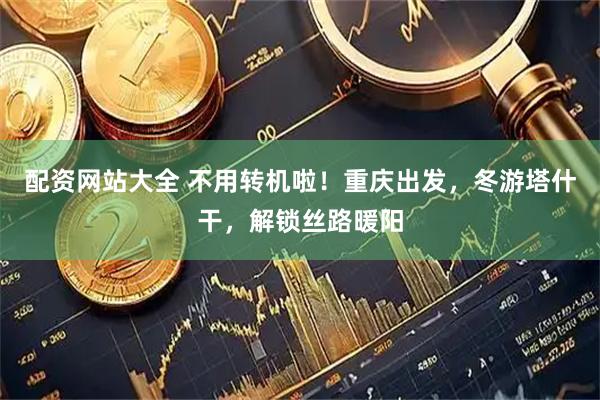 配资网站大全 不用转机啦！重庆出发，冬游塔什干，解锁丝路暖阳