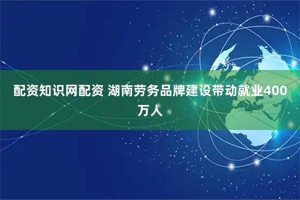 配资知识网配资 湖南劳务品牌建设带动就业400万人