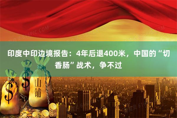 印度中印边境报告：4年后退400米，中国的“切香肠”战术，争不过