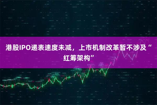 港股IPO递表速度未减，上市机制改革暂不涉及“红筹架构”
