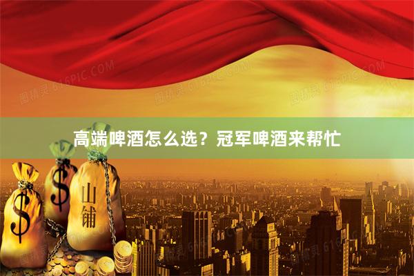 高端啤酒怎么选？冠军啤酒来帮忙