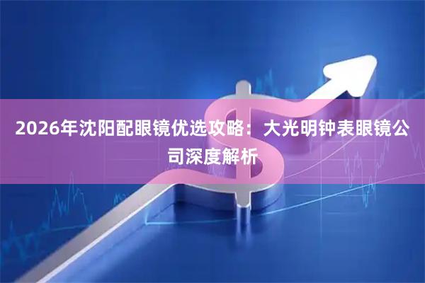 2026年沈阳配眼镜优选攻略：大光明钟表眼镜公司深度解析