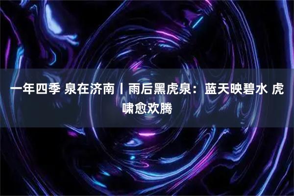 一年四季 泉在济南丨雨后黑虎泉：蓝天映碧水 虎啸愈欢腾
