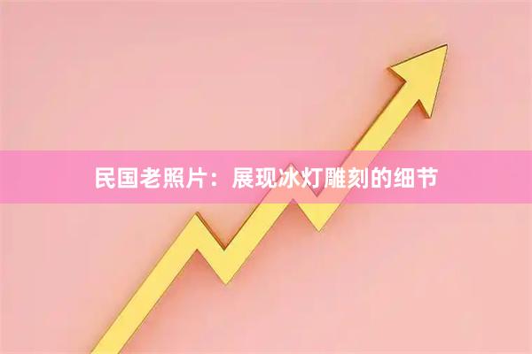 民国老照片：展现冰灯雕刻的细节
