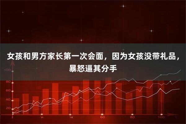 女孩和男方家长第一次会面，因为女孩没带礼品，暴怒逼其分手