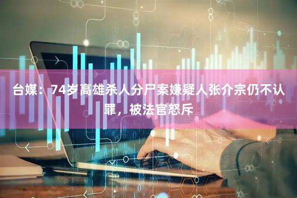 台媒：74岁高雄杀人分尸案嫌疑人张介宗仍不认罪，被法官怒斥